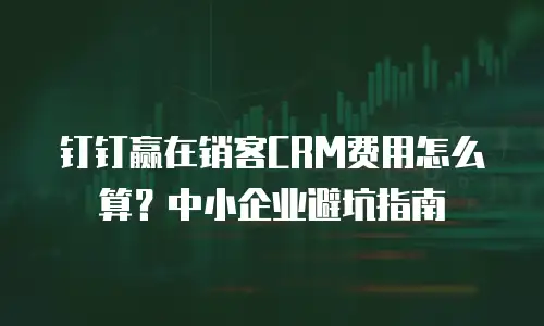 钉钉赢在销客CRM费用怎么算？中小企业避坑指南