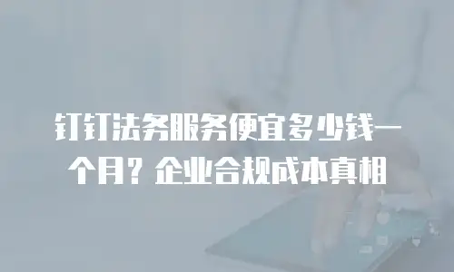 钉钉法务服务便宜多少钱一个月？企业合规成本真相