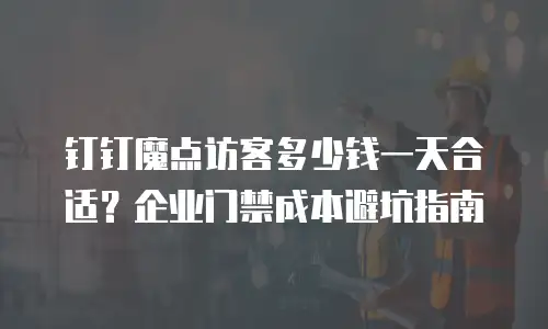 钉钉魔点访客多少钱一天合适？企业门禁成本避坑指南