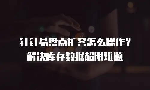 钉钉易盘点扩容怎么操作？解决库存数据超限难题