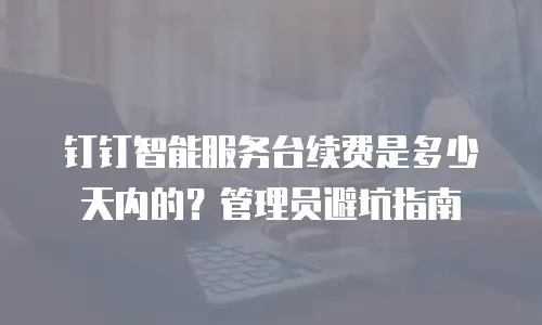 钉钉智能服务台续费是多少天内的？管理员避坑指南