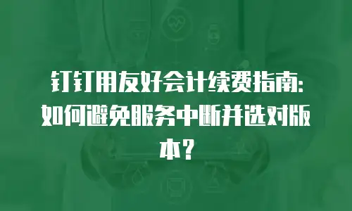 钉钉用友好会计续费指南：如何避免服务中断并选对版本？