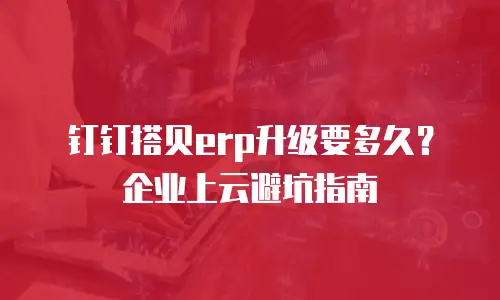 钉钉搭贝erp升级要多久？企业上云避坑指南