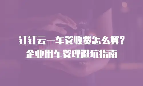 钉钉云一车管收费怎么算？企业用车管理避坑指南