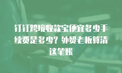 钉钉跨境收款宝便宜多少手续费是多少？外贸老板算清这笔账