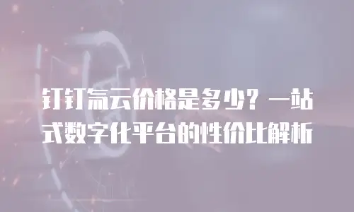 钉钉氚云价格是多少？一站式数字化平台的性价比解析