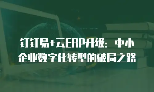 钉钉易+云ERP升级：中小企业数字化转型的破局之路