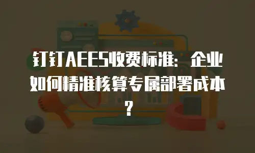 钉钉AEES收费标准：企业如何精准核算专属部署成本？