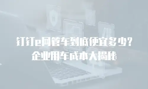 钉钉e网管车到底便宜多少？企业用车成本大揭秘