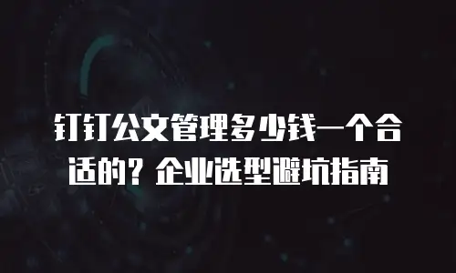 钉钉公文管理多少钱一个合适的？企业选型避坑指南