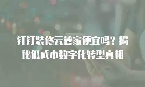 钉钉装修云管家便宜吗？揭秘低成本数字化转型真相