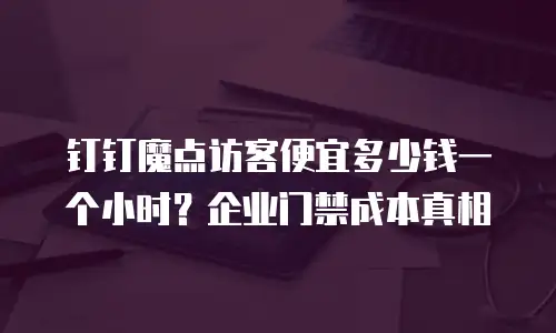 钉钉魔点访客便宜多少钱一个小时？企业门禁成本真相