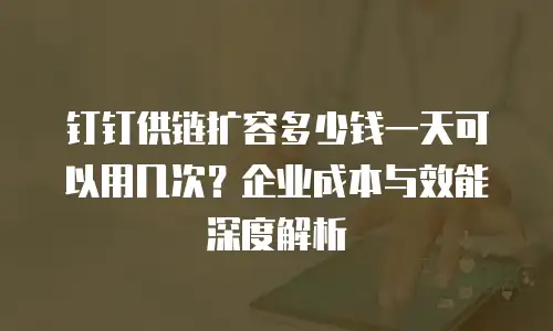 钉钉供链扩容多少钱一天可以用几次？企业成本与效能深度解析
