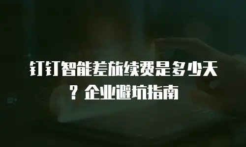 钉钉智能差旅续费是多少天？企业避坑指南