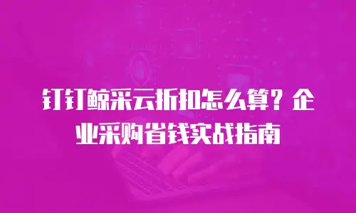 钉钉鲸采云折扣怎么算？企业采购省钱实战指南