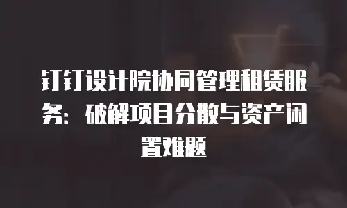 钉钉设计院协同管理租赁服务：破解项目分散与资产闲置难题