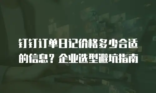 钉钉订单日记价格多少合适的信息？企业选型避坑指南