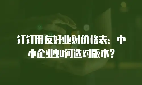 钉钉用友好业财价格表：中小企业如何选对版本？