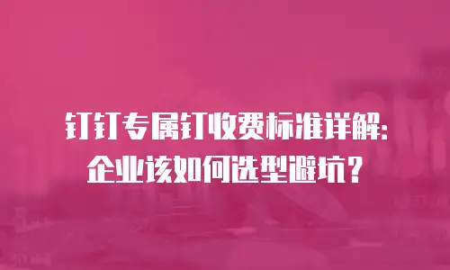 钉钉专属钉收费标准详解：企业该如何选型避坑？