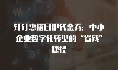 钉钉惠搭ERP代金券：中小企业数字化转型的&ldquo;省钱&rdquo;捷径