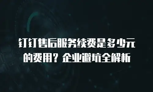 钉钉售后服务续费是多少元的费用？企业避坑全解析