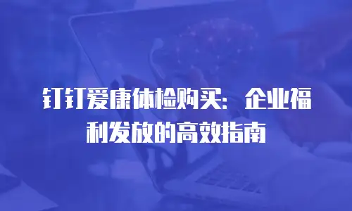 钉钉爱康体检购买：企业福利发放的高效指南