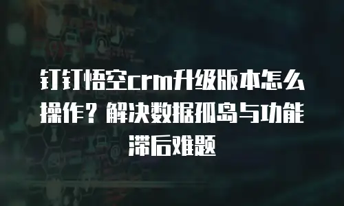 钉钉悟空crm升级版本怎么操作？解决数据孤岛与功能滞后难题