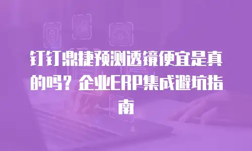 钉钉鼎捷预测透镜便宜是真的吗？企业ERP集成避坑指南