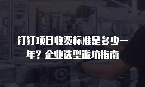 钉钉项目收费标准是多少一年？企业选型避坑指南