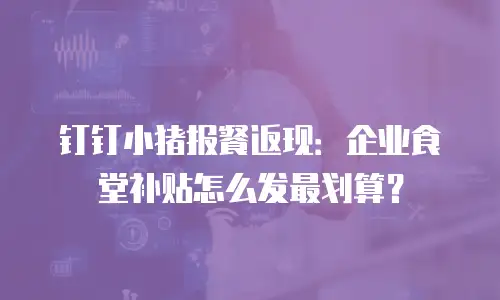 钉钉小猪报餐返现：企业食堂补贴怎么发最划算？
