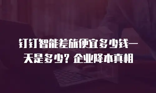 钉钉智能差旅便宜多少钱一天是多少？企业降本真相