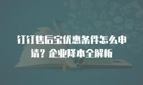 钉钉售后宝优惠条件怎么申请？企业降本全解析