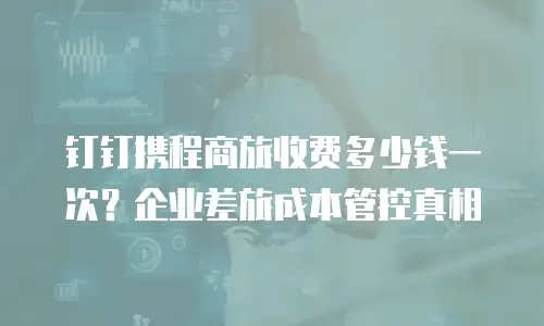 钉钉携程商旅收费多少钱一次？企业差旅成本管控真相