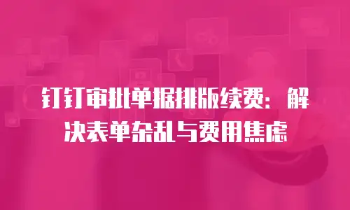 钉钉审批单据排版续费：解决表单杂乱与费用焦虑