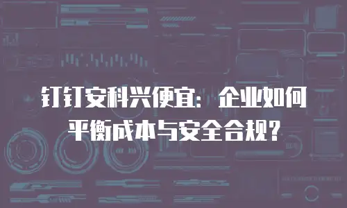 钉钉安科兴便宜：企业如何平衡成本与安全合规？