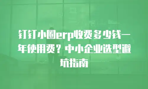 钉钉小圈erp收费多少钱一年使用费？中小企业选型避坑指南