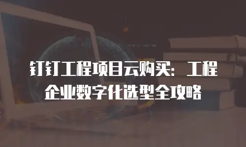 钉钉工程项目云购买：工程企业数字化选型全攻略