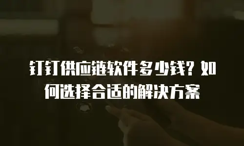 钉钉供应链软件多少钱？如何选择合适的解决方案