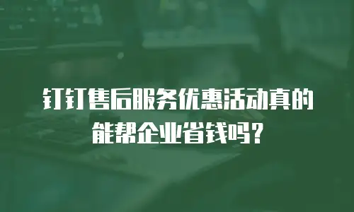 钉钉售后服务优惠活动真的能帮企业省钱吗？