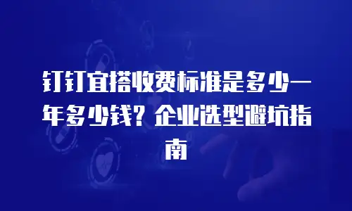 钉钉宜搭收费标准是多少一年多少钱？企业选型避坑指南