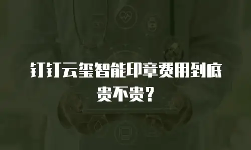 钉钉云玺智能印章费用到底贵不贵？