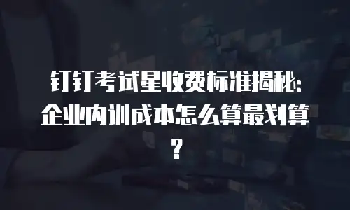 钉钉考试星收费标准揭秘：企业内训成本怎么算最划算？