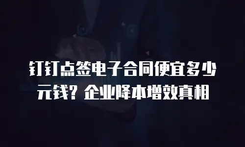 钉钉点签电子合同便宜多少元钱？企业降本增效真相