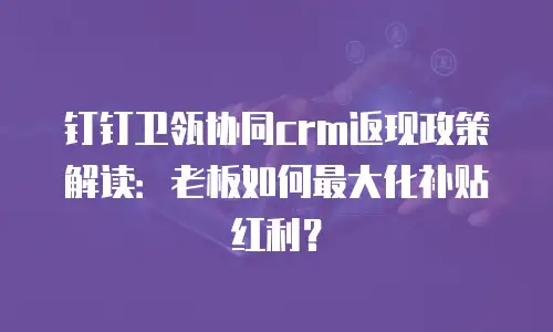 钉钉卫瓴协同crm返现政策解读：老板如何最大化补贴红利？