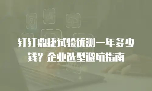 钉钉鼎捷试验优测一年多少钱？企业选型避坑指南