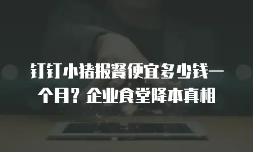 钉钉小猪报餐便宜多少钱一个月？企业食堂降本真相