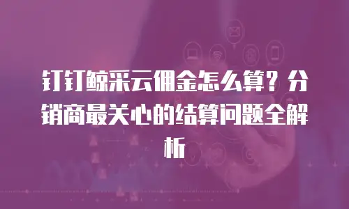 钉钉鲸采云佣金怎么算？分销商最关心的结算问题全解析