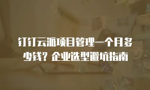 钉钉云派项目管理一个月多少钱？企业选型避坑指南