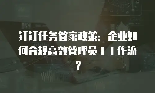 钉钉任务管家政策：企业如何合规高效管理员工工作流？