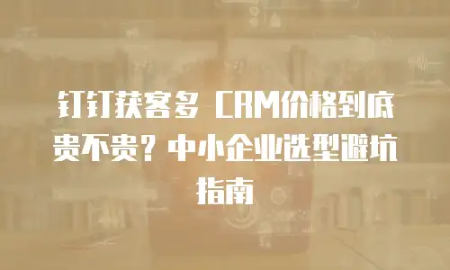 钉钉获客多 CRM价格到底贵不贵？中小企业选型避坑指南